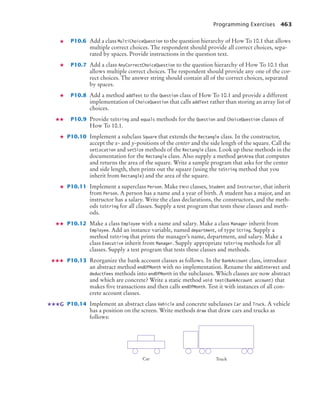 Programming Exercises 463
P10.6 Add a class MultiChoiceQuestion to the question hierarchy of How To 10.1 that allows
multiple correct choices. The respondent should provide all correct choices, sepa-
rated by spaces. Provide instructions in the question text.
P10.7 Add a class AnyCorrectChoiceQuestion to the question hierarchy of How To 10.1 that
allows multiple correct choices. The respondent should provide any one of the cor-
rect choices. The answer string should contain all of the correct choices, separated
by spaces.
P10.8 Add a method addText to the Question class of How To 10.1 and provide a different
implementation of ChoiceQuestion that calls addText rather than storing an array list of
choices.
P10.9 Provide toString and equals methods for the Question and ChoiceQuestion classes of
How To 10.1.
P10.10 Implement a subclass Square that extends the Rectangle class. In the constructor,
accept the x- and y-positions of the center and the side length of the square. Call the
setLocation and setSize methods of the Rectangle class. Look up these methods in the
documentation for the Rectangle class. Also supply a method getArea that computes
and returns the area of the square. Write a sample program that asks for the center
and side length, then prints out the square (using the toString method that you
inherit from Rectangle) and the area of the square.
P10.11 Implement a superclass Person. Make two classes, Student and Instructor, that inherit
from Person. A person has a name and a year of birth. A student has a major, and an
instructor has a salary. Write the class declarations, the constructors, and the meth-
ods toString for all classes. Supply a test program that tests these classes and meth-
ods.
P10.12 Make a class Employee with a name and salary. Make a class Manager inherit from
Employee. Add an instance variable, named department, of type String. Supply a
method toString that prints the manager’s name, department, and salary. Make a
class Executive inherit from Manager. Supply appropriate toString methods for all
classes. Supply a test program that tests these classes and methods.
P10.13 Reorganize the bank account classes as follows. In the BankAccount class, introduce
an abstract method endOfMonth with no implementation. Rename the addInterest and
deductFees methods into endOfMonth in the subclasses. Which classes are now abstract
and which are concrete? Write a static method void test(BankAccount account) that
makes five transactions and then calls endOfMonth. Test it with instances of all con-
crete account classes.
P10.14 Implement an abstract class Vehicle and concrete subclasses Car and Truck. A vehicle
has a position on the screen. Write methods draw that draw cars and trucks as
follows:
G
Car Truck
bj4_ch10_7.fm Page 463 Wednesday, October 28, 2009 8:16 AM
 