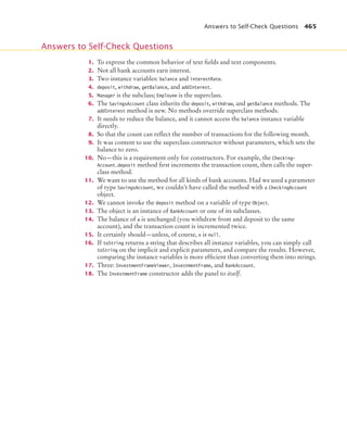 Answers to Self-Check Questions 465
1. To express the common behavior of text fields and text components.
2. Not all bank accounts earn interest.
3. Two instance variables: balance and interestRate.
4. deposit, withdraw, getBalance, and addInterest.
5. Manager is the subclass; Employee is the superclass.
6. The SavingsAccount class inherits the deposit, withdraw, and getBalance methods. The
addInterest method is new. No methods override superclass methods.
7. It needs to reduce the balance, and it cannot access the balance instance variable
directly.
8. So that the count can reflect the number of transactions for the following month.
9. It was content to use the superclass constructor without parameters, which sets the
balance to zero.
10. No—this is a requirement only for constructors. For example, the Checking-
Account.deposit method first increments the transaction count, then calls the super-
class method.
11. We want to use the method for all kinds of bank accounts. Had we used a parameter
of type SavingsAccount, we couldn’t have called the method with a CheckingAccount
object.
12. We cannot invoke the deposit method on a variable of type Object.
13. The object is an instance of BankAccount or one of its subclasses.
14. The balance of a is unchanged (you withdraw from and deposit to the same
account), and the transaction count is incremented twice.
15. It certainly should—unless, of course, x is null.
16. If toString returns a string that describes all instance variables, you can simply call
toString on the implicit and explicit parameters, and compare the results. However,
comparing the instance variables is more efficient than converting them into strings.
17. Three: InvestmentFrameViewer, InvestmentFrame, and BankAccount.
18. The InvestmentFrame constructor adds the panel to itself.
Answers to Self-Check Questions
bj4_ch10_7.fm Page 465 Wednesday, October 28, 2009 8:16 AM
 