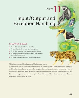 467
Chapter
11
Input/Output and
Exception Handling
CHAPTER GOALS
• To be able to read and write text ﬁles
• To learn how to throw and catch exceptions
• To be able to design your own exception classes
• To understand the difference between checked and
unchecked exceptions
• To know when and where to catch an exception
This chapter starts with a discussion of file input and output.
Whenever you read or write data, potential errors are to be expected. A file may have been corrupted
or deleted, or it may be stored on another computer that was just disconnected from the network. In
order to deal with these issues, you need to know about exception handling. This chapter tells you
how your programs can report exceptional conditions, and how they can recover when an
exceptional condition has occurred.
bj4_ch11_7.fm Page 467 Thursday, October 29, 2009 1:50 PM
 