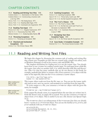468
CHAPTER CONTENTS
We begin this chapter by discussing the common task of reading and writing files
that contain text. Examples are files that are created with a simple text editor, such
as Windows Notepad, as well as Java source code and HTML files.
The simplest mechanism for reading text is to use the Scanner class. You already
know how to use a Scanner for reading console input. To read input from a disk file,
the Scanner class relies on another class, File, which describes disk files and directo-
ries. (The File class has many methods that we do not discuss in this book; for
example, methods that delete or rename a file.) First construct a File object with the
name of the input file, then use the File to construct a Scanner object:
File inFile = new File(input.txt);
Scanner in = new Scanner(inFile);
This Scanner object reads text from the file input.txt. You can use the Scanner meth-
ods (such as next, nextLine, nextInt, and nextDouble) to read data from the input file.
To write output to a file, you construct a PrintWriter object with the given file
name, for example
PrintWriter out = new PrintWriter(output.txt);
If the output file already exists, it is emptied before the new data are written into it.
If the file doesn’t exist, an empty file is created. You can also construct a PrintWriter
object from a File object. This is useful if you use a file chooser (see Special Topic
11.1).
The PrintWriter class is an enhancement of the PrintStream class that you already
know—System.out is a PrintStream object. You can use the familiar print, println, and
printf methods with any PrintWriter object:
out.print(29.95);
out.println(new Rectangle(5, 10, 15, 25));
out.printf(%10.2f, price);
11.1 Reading and Writing Text Files
When reading text
ﬁles, use the
Scanner class.
When writing text
ﬁles, use the
PrintWriter class.
11.1 Reading and Writing Text Files 468
COMMON ERROR 11.1: Backslashes in File Names 470
COMMON ERROR 11.2: Constructing a Scanner with
a String 470
SPECIAL TOPIC 11.1: File Dialog Boxes 471
SPECIAL TOPIC 11.2: Reading Web Pages 472
SPECIAL TOPIC 11.3: Command Line Arguments 472
11.2 Reading Text Input 473
PRODUCTIVITY HINT 11.1: Regular Expressions 477
HOW TO 11.1: Processing Text Files 478
WORKED EXAMPLE 11.1: Analyzing Baby Names
11.3 Throwing Exceptions 481
SYNTAX 11.1: Throwing an Exception 483
11.4 Checked and Unchecked
Exceptions 483
SYNTAX 11.2: The throws Clause 485
11.5 Catching Exceptions 485
SYNTAX 11.3: Catching Exceptions 486
QUALITY TIP 11.1: Throw Early, Catch Late 487
QUALITY TIP 11.2: Do Not Squelch Exceptions 487
11.6 The finally Clause 488
SYNTAX 11.4: The finally Clause 488
QUALITY TIP 11.3: Do Not Use catch and finally in
the Same try Statement 489
SPECIAL TOPIC 11.4: Automatic Resource Management
in Java 7 490
11.7 Designing Your Own
Exception Types 490
QUALITY TIP 11.4: Do Throw Speciﬁc Exceptions 491
11.8 Case Study: A Complete Example 491
RANDOM FACT 11.1: The Ariane Rocket Incident 495
bj4_ch11_7.fm Page 468 Thursday, October 29, 2009 1:50 PM
 