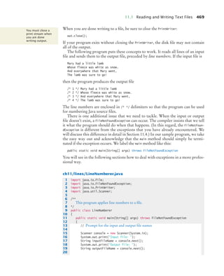 11.1 Reading and Writing Text Files 469
When you are done writing to a file, be sure to close the PrintWriter:
out.close();
If your program exits without closing the PrintWriter, the disk file may not contain
all of the output.
The following program puts these concepts to work. It reads all lines of an input
file and sends them to the output file, preceded by line numbers. If the input file is
Mary had a little lamb
Whose fleece was white as snow.
And everywhere that Mary went,
The lamb was sure to go!
then the program produces the output file
/* 1 */ Mary had a little lamb
/* 2 */ Whose fleece was white as snow.
/* 3 */ And everywhere that Mary went,
/* 4 */ The lamb was sure to go!
The line numbers are enclosed in /* */ delimiters so that the program can be used
for numbering Java source files.
There is one additional issue that we need to tackle. When the input or output
file doesn’t exist, a FileNotFoundException can occur. The compiler insists that we tell
it what the program should do when that happens. (In this regard, the FileNotFoun-
dException is different from the exceptions that you have already encountered. We
will discuss this difference in detail in Section 11.4.) In our sample program, we take
the easy way out and acknowledge that the main method should simply be termi-
nated if the exception occurs. We label the main method like this:
public static void main(String[] args) throws FileNotFoundException
You will see in the following sections how to deal with exceptions in a more profes-
sional way.
ch11/lines/LineNumberer.java
You must close a
print stream when
you are done
writing output.
1 import java.io.File;
2 import java.io.FileNotFoundException;
3 import java.io.PrintWriter;
4 import java.util.Scanner;
5
6 /**
7 This program applies line numbers to a file.
8 */
9 public class LineNumberer
10 {
11 public static void main(String[] args) throws FileNotFoundException
12 {
13 // Prompt for the input and output file names
14
15 Scanner console = new Scanner(System.in);
16 System.out.print(Input file: );
17 String inputFileName = console.next();
18 System.out.print(Output file: );
19 String outputFileName = console.next();
20
bj4_ch11_7.fm Page 469 Thursday, October 29, 2009 1:50 PM
 