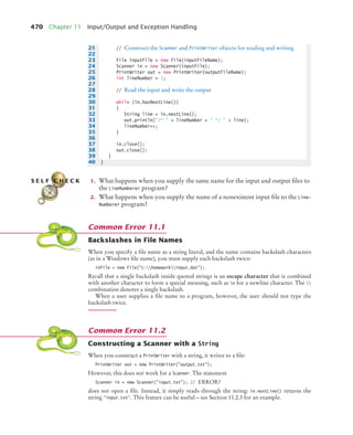 470 Chapter 11 Input/Output and Exception Handling
1. What happens when you supply the same name for the input and output files to
the LineNumberer program?
2. What happens when you supply the name of a nonexistent input file to the Line-
Numberer program?
Backslashes in File Names
When you specify a file name as a string literal, and the name contains backslash characters
(as in a Windows file name), you must supply each backslash twice:
inFile = new File(c:homeworkinput.dat);
Recall that a single backslash inside quoted strings is an escape character that is combined
with another character to form a special meaning, such as n for a newline character. The 
combination denotes a single backslash.
When a user supplies a file name to a program, however, the user should not type the
backslash twice.
Constructing a Scanner with a String
When you construct a PrintWriter with a string, it writes to a file:
PrintWriter out = new PrintWriter(output.txt);
However, this does not work for a Scanner. The statement
Scanner in = new Scanner(input.txt); // ERROR?
does not open a file. Instead, it simply reads through the string: in.nextLine() returns the
string input.txt. This feature can be useful—see Section 11.2.3 for an example.
21 // Construct the Scanner and PrintWriter objects for reading and writing
22
23 File inputFile = new File(inputFileName);
24 Scanner in = new Scanner(inputFile);
25 PrintWriter out = new PrintWriter(outputFileName);
26 int lineNumber = 1;
27
28 // Read the input and write the output
29
30 while (in.hasNextLine())
31 {
32 String line = in.nextLine();
33 out.println(/*  + lineNumber +  */  + line);
34 lineNumber++;
35 }
36
37 in.close();
38 out.close();
39 }
40 }
S E L F C H E C K
Common Error 11.1
Common Error 11.2
bj4_ch11_7.fm Page 470 Thursday, October 29, 2009 1:50 PM
 