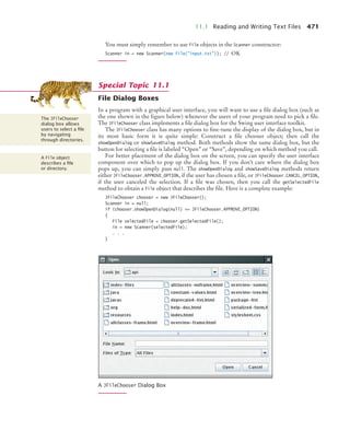 11.1 Reading and Writing Text Files 471
You must simply remember to use File objects in the Scanner constructor:
Scanner in = new Scanner(new File(input.txt)); // OK
File Dialog Boxes
In a program with a graphical user interface, you will want to use a file dialog box (such as
the one shown in the figure below) whenever the users of your program need to pick a file.
The JFileChooser class implements a file dialog box for the Swing user interface toolkit.
The JFileChooser class has many options to fine-tune the display of the dialog box, but in
its most basic form it is quite simple: Construct a file chooser object; then call the
showOpenDialog or showSaveDialog method. Both methods show the same dialog box, but the
button for selecting a file is labeled “Open” or “Save”, depending on which method you call.
For better placement of the dialog box on the screen, you can specify the user interface
component over which to pop up the dialog box. If you don’t care where the dialog box
pops up, you can simply pass null. The showOpenDialog and showSaveDialog methods return
either JFileChooser.APPROVE_OPTION, if the user has chosen a file, or JFileChooser.CANCEL_OPTION,
if the user canceled the selection. If a file was chosen, then you call the getSelectedFile
method to obtain a File object that describes the file. Here is a complete example:
JFileChooser chooser = new JFileChooser();
Scanner in = null;
if (chooser.showOpenDialog(null) == JFileChooser.APPROVE_OPTION)
{
File selectedFile = chooser.getSelectedFile();
in = new Scanner(selectedFile);
. . .
}
A JFileChooser Dialog Box
Special Topic 11.1
The JFileChooser
dialog box allows
users to select a ﬁle
by navigating
through directories.
A File object
describes a ﬁle
or directory.
bj4_ch11_7.fm Page 471 Thursday, October 29, 2009 1:50 PM
 