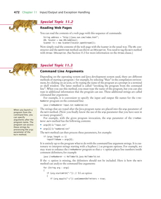 472 Chapter 11 Input/Output and Exception Handling
Reading Web Pages
You can read the contents of a web page with this sequence of commands:
String address = http://java.sun.com/index.html;
URL locator = new URL(address);
Scanner in = new Scanner(locator.openStream());
Now simply read the contents of the web page with the Scanner in the usual way. The URL con-
structor and the openStream method can throw an IOException. You need to tag the main method
with throws IOException. (See Section 11.3 for more information on the throws clause.)
Command Line Arguments
Depending on the operating system and Java development system used, there are different
methods of starting a program—for example, by selecting “Run” in the compilation environ-
ment, by clicking on an icon, or by typing the name of the program at a prompt in a terminal
or shell window. The latter method is called “invoking the program from the command
line”. When you use this method, you must type the name of the program, but you can also
type in additional information that the program can use. These additional strings are called
command line arguments.
For example, it is convenient to specify the input and output file names for the Line-
Numberer program on the command line:
java LineNumberer input.txt numbered.txt
The strings that are typed after the Java program name are placed into the args parameter of
the main method. (Now you finally know the use of the args parameter that you have seen in
so many programs!)
For example, with the given program invocation, the args parameter of the LineNum-
berer.main method has the following contents:
• args[0] is input.txt
• args[1] is numbered.txt
The main method can then process these parameters, for example:
if (args.length = 1)
inputFileName = args[0];
It is entirely up to the program what to do with the command line argument strings. It is cus-
tomary to interpret strings starting with a hyphen (–) as program options. For example, we
may want to enhance the LineNumberer program so that a -c option places line numbers inside
comment delimiters; for example
java LineNumberer -c HelloWorld.java HelloWorld.txt
If the -c option is missing, the delimiters should not be included. Here is how the main
method can analyze the command line arguments:
for (String arg : args)
{
if (arg.startsWith(-)) // It’s an option
{
if (arg.equals(-c)) useCommentDelimiters = true;
Special Topic 11.2
Special Topic 11.3
When you launch a
program from the
command line, you
can specify
arguments after the
program name. The
program can access
these strings by
processing the args
parameter of the
main method.
bj4_ch11_7.fm Page 472 Thursday, October 29, 2009 1:50 PM
 