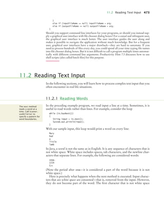 11.2 Reading Text Input 473
}
else if (inputFileName == null) inputFileName = arg;
else if (outputFileName == null) outputFileName = arg;
}
Should you support command line interfaces for your programs, or should you instead sup-
ply a graphical user interface with file chooser dialog boxes? For a casual and infrequent user,
the graphical user interface is much better. The user interface guides the user along and
makes it possible to navigate the application without much knowledge. But for a frequent
user, graphical user interfaces have a major drawback—they are hard to automate. If you
need to process hundreds of files every day, you could spend all your time typing file names
into file chooser dialog boxes. But it is not difficult to call a program multiple times automat-
ically with different command line arguments. Productivity Hint 7.3 discusses how to use
shell scripts (also called batch files) for this purpose.
In the following sections, you will learn how to process complex text input that you
often encounter in real life situations.
In the preceding example program, we read input a line at a time. Sometimes, it is
useful to read words rather than lines. For example, consider the loop
while (in.hasNext())
{
String input = in.next();
System.out.println(input);
}
With our sample input, this loop would print a word on every line:
Mary
had
a
little
lamb
In Java, a word is not the same as in English. It is any sequence of characters that is
not white space. White space includes spaces, tab characters, and the newline char-
acters that separate lines. For example, the following are considered words:
snow.
1729
C++
(Note the period after snow—it is considered a part of the word because it is not
white space.)
Here is precisely what happens when the next method is executed. Input charac-
ters that are white space are consumed—that is, removed from the input. However,
they do not become part of the word. The first character that is not white space
11.2 Reading Text Input
11.2.1 Reading Words
The next method
reads a word at a
time. Call Scanner.
useDelimiter to
specify a pattern for
word boundaries.
bj4_ch11_7.fm Page 473 Thursday, October 29, 2009 1:50 PM
 