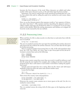 474 Chapter 11 Input/Output and Exception Handling
becomes the first character of the word. More characters are added until either
another white space character occurs, or the end of the input has been reached.
Sometimes, you want to read just the words and discard anything that isn’t a let-
ter. You achieve this task by calling the useDelimiter method on your Scanner object
as follows:
Scanner in = new Scanner(. . .);
in.useDelimiter([^A-Za-z]+);
Here, we set the character pattern that separates words to “any sequence of charac-
ters other than letters”. (The notation used for describing the character pattern is
called a regular expression. See Productivity Hint 11.1 on page 477 if you are inter-
ested in more details.) With this setting, punctuation and numbers are stripped off
from the words returned by the next method.
When each line of a file is a data record, it is often best to read entire lines with the
nextLine method:
String line = in.nextLine();
The nextLine method consumes the next input line (including the newline character)
and returns the line without the newline character. You can then take the line apart
for further processing.
Here is a typical example of processing lines in a file. A file with population data
from the CIA Fact Book site (http://www.cia.gov/library/publications/the-world-
factbook/) contains lines such as the following:
China 1330044605
India 1147995898
United States 303824646
. . .
Because some country names have more than one word, it would be tedious to read
this file using the next method. For example, after reading United, how would your
program know that it still needs to read another word before reading the popula-
tion count?
Instead, read each input line into a string. Then use the isDigit and isWhitespace
methods to find out where the name ends and the number starts.
Locate the first digit:
int i = 0;
while (!Character.isDigit(line.charAt(i))) { i++; }
Then extract the country name and population:
String countryName = line.substring(0, i);
String population = line.substring(i);
However, the country name contains one or more spaces at the end. Use the trim
method to remove them:
countryName = countryName.trim();
The trim method returns the string with all white space at the beginning and end
removed.
11.2.2 Processing Lines
The nextLine method
reads a line of input
and consumes the
newline character at
the end of the line.
bj4_ch11_7.fm Page 474 Thursday, October 29, 2009 1:50 PM
 