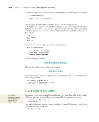 476 Chapter 11 Input/Output and Exception Handling
To avoid exceptions, use the hasNextDouble method to screen the input. For example,
if (in.hasNextDouble())
{
double value = in.nextDouble();
. . .
}
Similarly, you should call the hasNextInt method before calling nextInt.
Note that the nextInt and nextDouble methods do not consume the white space
that follows a number. This can be a problem if you alternate between calling
nextInt/nextDouble and nextLine. Suppose a file contains student IDs and names in
this format:
1729
Harry Morgan
1730
Diana Lin
. . .
Now suppose you read the file with these instructions:
while (in.hasNextInt())
{
int studentID = in.nextInt();
String name = in.nextLine();
Process the student ID and name
}
Initially, the input contains
After the first call to nextInt, the input contains
The call to nextLine reads an empty string! The remedy is to add a call to nextLine
after reading the ID:
int studentID = in.nextInt();
in.nextLine(); // Consume the newline
String name = in.nextLine();
Sometimes, you want to read a file one character at a time. You achieve this task by
calling the useDelimiter method on your Scanner object with an empty string:
Scanner in = new Scanner(. . .);
in.useDelimiter();
Now each call to next returns a string consisting of a single character. Here is how
you can process the characters:
while (in.hasNext())
{
1 7 2 9 n H a r r y
n H a r r y
11.2.4 Reading Characters
To read one
character at a time,
set the delimiter
pattern to the
empty string.
bj4_ch11_7.fm Page 476 Thursday, October 29, 2009 1:50 PM
 