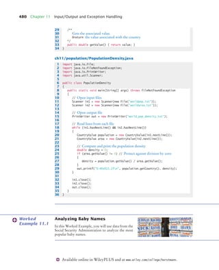 480 Chapter 11 Input/Output and Exception Handling
Available online in WileyPLUS and at www.wiley.com/college/horstmann.
ch11/population/PopulationDensity.java
Analyzing Baby Names
In this Worked Example, you will use data from the
Social Security Administration to analyze the most
popular baby names.
29 /**
30 Gets the associated value.
31 @return the value associated with the country
32 */
33 public double getValue() { return value; }
34 }
1 import java.io.File;
2 import java.io.FileNotFoundException;
3 import java.io.PrintWriter;
4 import java.util.Scanner;
5
6 public class PopulationDensity
7 {
8 public static void main(String[] args) throws FileNotFoundException
9 {
10 // Open input files
11 Scanner in1 = new Scanner(new File(worldpop.txt));
12 Scanner in2 = new Scanner(new File(worldarea.txt));
13
14 // Open output file
15 PrintWriter out = new PrintWriter(world_pop_density.txt);
16
17 // Read lines from each file
18 while (in1.hasNextLine()  in2.hasNextLine())
19 {
20 CountryValue population = new CountryValue(in1.nextLine());
21 CountryValue area = new CountryValue(in2.nextLine());
22
23 // Compute and print the population density
24 double density = 0;
25 if (area.getValue() != 0) // Protect against division by zero
26 {
27 density = population.getValue() / area.getValue();
28 }
29 out.printf(%-40s%15.2fn, population.getCountry(), density);
30 }
31
32 in1.close();
33 in2.close();
34 out.close();
35 }
36 }
Worked
Example 11.1
bj4_ch11_7.fm Page 480 Thursday, October 29, 2009 1:50 PM
 