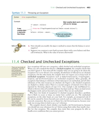 11.4 Checked and Unchecked Exceptions 483
6. How should you modify the deposit method to ensure that the balance is never
negative?
7. Suppose you construct a new bank account object with a zero balance and then
call withdraw(10). What is the value of balance afterwards?
Java exceptions fall into two categories, called checked and unchecked exceptions.
When you call a method that throws a checked exception, the compiler checks that
you don’t ignore it. You must tell the compiler what you are going to do about the
exception if it is ever thrown. For example, all subclasses of IOException are checked
exceptions. On the other hand, the compiler does not require you to keep track of
unchecked exceptions. Exceptions such as NumberFormatException, IllegalArgument-
Exception, and NullPointerException are unchecked exceptions. More generally, all
exceptions that belong to subclasses of RuntimeException are unchecked, and all other
subclasses of the class Exception are checked. (In Figure 1, the checked exceptions
are shaded in a darker color.) There is a second category of internal errors that are
reported by throwing objects of type Error. One example is the OutOfMemoryError,
which is thrown when all available memory has been used up. These are fatal errors
that happen rarely and are beyond your control. They too are unchecked.
Why have two kinds of exceptions? A checked exception describes a problem
that is likely to occur at times, no matter how careful you are. The unchecked
exceptions, on the other hand, are your fault. For example, an unexpected end of
file can be caused by forces beyond your control, such as a disk error or a broken
network connection. But you are to blame for a NullPointerException, because your
code was wrong when it tried to use a null reference.
The compiler doesn’t check whether you handle a NullPointerException, because
you should test your references for null before using them rather than install a han-
dler for that exception. The compiler does insist that your program be able to
handle error conditions that you cannot prevent.
Syntax 11.1 Throwing an Exception
throw exceptionObject;
Syntax
Example
A new
exception object
is constructed,
then thrown.
if (amount  balance)
{
throw new IllegalArgumentException(Amount exceeds balance);
}
balance = balance - amount;
Most exception objects can be constructed
with an error message.
This line is not executed when
the exception is thrown.
S E L F C H E C K
11.4 Checked and Unchecked Exceptions
There are two kinds of
exceptions: checked
and unchecked.
Unchecked exceptions
extend the class
RuntimeException
or Error.
Checked exceptions
are due to external
circumstances that
the programmer
cannot prevent.
The compiler
checks that your
program handles
these exceptions.
bj4_ch11_7.fm Page 483 Thursday, October 29, 2009 1:50 PM
 