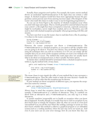 484 Chapter 11 Input/Output and Exception Handling
Actually, those categories aren’t perfect. For example, the Scanner.nextInt method
throws an unchecked InputMismatchException if the input does not contain a valid
integer. A checked exception would have been more appropriate because the pro-
grammer cannot prevent users from entering incorrect input. (The designers of the
Scanner class made this choice to make it easy to use for beginning programmers.)
As you can see from Figure 1, the majority of checked exceptions occur when
you deal with input and output. That is a fertile ground for external failures beyond
your control—a file might have been corrupted or removed, a network connection
might be overloaded, a server might have crashed, and so on. Therefore, you will
need to deal with checked exceptions principally when programming with files and
streams.
You have seen how to use the Scanner class to read data from a file, by passing a
File object to the Scanner constructor:
String filename = . . .;
File inFile = new File(filename);
Scanner in = new Scanner(inFile);
However, the Scanner constructor can throw a FileNotFoundException. The
FileNotFoundException is a checked exception, so you need to tell the compiler what
you are going to do about it. You have two choices. You can handle the exception,
using the techniques that you will see in Section 11.5. Or you can simply tell the
compiler that you are aware of this exception and that you want your method to be
terminated when it occurs. The method that reads input does not usually know
what to do about an unexpected error, so that is usually the better option.
To declare that a method should be terminated when a checked exception occurs
within it, tag the method with a throws clause.
public void read(String filename) throws FileNotFoundException
{
File inFile = new File(filename);
Scanner in = new Scanner(inFile);
. . .
}
The throws clause in turn signals the caller of your method that it may encounter a
FileNotFoundException. Then the caller needs to make the same decision—handle the
exception, or tell its caller that the exception may be thrown.
If your method can throw exceptions of different types, you separate the excep-
tion class names by commas:
public void read(String filename)
throws FileNotFoundException, NoSuchElementException
Always keep in mind that exception classes form an inheritance hierarchy. For
example, FileNotFoundException is a subclass of IOException. Thus, if a method can
throw both an IOException and a FileNotFoundException, you only tag it as throws
IOException.
It sounds somehow irresponsible not to handle an exception when you know
that it happened. Actually, though, it is usually best not to catch an exception if you
don’t know how to remedy the situation. After all, what can you do in a low-level
read method? Can you tell the user? How? By sending a message to System.out? You
don’t know whether this method is called in a graphical program or an embedded
system (such as a vending machine), where the user may never see System.out. And
even if your users can see your error message, how do you know that they can
Add a throws clause
to a method that
can throw a
checked exception.
bj4_ch11_7.fm Page 484 Thursday, October 29, 2009 1:50 PM
 