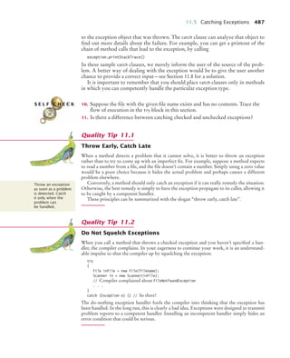 11.5 Catching Exceptions 487
to the exception object that was thrown. The catch clause can analyze that object to
find out more details about the failure. For example, you can get a printout of the
chain of method calls that lead to the exception, by calling
exception.printStackTrace()
In these sample catch clauses, we merely inform the user of the source of the prob-
lem. A better way of dealing with the exception would be to give the user another
chance to provide a correct input—see Section 11.8 for a solution.
It is important to remember that you should place catch clauses only in methods
in which you can competently handle the particular exception type.
10. Suppose the file with the given file name exists and has no contents. Trace the
flow of execution in the try block in this section.
11. Is there a difference between catching checked and unchecked exceptions?
Throw Early, Catch Late
When a method detects a problem that it cannot solve, it is better to throw an exception
rather than to try to come up with an imperfect fix. For example, suppose a method expects
to read a number from a file, and the file doesn’t contain a number. Simply using a zero value
would be a poor choice because it hides the actual problem and perhaps causes a different
problem elsewhere.
Conversely, a method should only catch an exception if it can really remedy the situation.
Otherwise, the best remedy is simply to have the exception propagate to its caller, allowing it
to be caught by a competent handler.
These principles can be summarized with the slogan “throw early, catch late”.
Do Not Squelch Exceptions
When you call a method that throws a checked exception and you haven’t specified a han-
dler, the compiler complains. In your eagerness to continue your work, it is an understand-
able impulse to shut the compiler up by squelching the exception:
try
{
File inFile = new File(filename);
Scanner in = new Scanner(inFile);
// Compiler complained about FileNotFoundException
. . .
}
catch (Exception e) {} // So there!
The do-nothing exception handler fools the compiler into thinking that the exception has
been handled. In the long run, this is clearly a bad idea. Exceptions were designed to transmit
problem reports to a competent handler. Installing an incompetent handler simply hides an
error condition that could be serious.
S E L F C H E C K
Quality Tip 11.1
Throw an exception
as soon as a problem
is detected. Catch
it only when the
problem can
be handled.
Quality Tip 11.2
bj4_ch11_7.fm Page 487 Thursday, October 29, 2009 1:50 PM
 