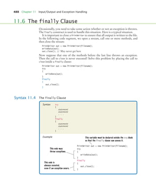 488 Chapter 11 Input/Output and Exception Handling
Occasionally, you need to take some action whether or not an exception is thrown.
The finally construct is used to handle this situation. Here is a typical situation.
It is important to close a PrintWriter to ensure that all output is written to the file.
In the following code segment, we open a stream, call one or more methods, and
then close the stream:
PrintWriter out = new PrintWriter(filename);
writeData(out);
out.close(); // May never get here
Now suppose that one of the methods before the last line throws an exception.
Then the call to close is never executed! Solve this problem by placing the call to
close inside a finally clause:
PrintWriter out = new PrintWriter(filename);
try
{
writeData(out);
}
finally
{
out.close();
}
11.6 The finally Clause
Syntax 11.4 The finally Clause
try
{
statement
statement
. . .
}
finally
{
statement
statement
. . .
}
Syntax
Example
PrintWriter out = new PrintWriter(filename);
try
{
writeData(out);
}
finally
{
out.close();
}
This variable must be declared outside the try block
so that the finally clause can access it.
This code is
always executed,
even if an exception occurs.
This code may
throw exceptions.
bj4_ch11_7.fm Page 488 Thursday, October 29, 2009 1:50 PM
 