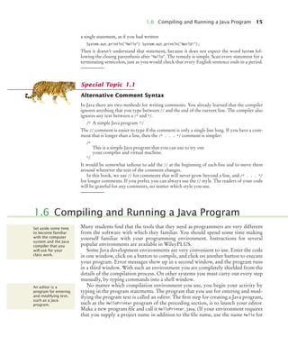 1.6 Compiling and Running a Java Program 15
a single statement, as if you had written
System.out.println("Hello") System.out.println("World!");
Then it doesn’t understand that statement, because it does not expect the word System fol-
lowing the closing parenthesis after "Hello". The remedy is simple. Scan every statement for a
terminating semicolon, just as you would check that every English sentence ends in a period.
Alternative Comment Syntax
In Java there are two methods for writing comments. You already learned that the compiler
ignores anything that you type between // and the end of the current line. The compiler also
ignores any text between a /* and */.
/* A simple Java program */
The // comment is easier to type if the comment is only a single line long. If you have a com-
ment that is longer than a line, then the /* . . . */ comment is simpler:
/*
This is a simple Java program that you can use to try out
your compiler and virtual machine.
*/
It would be somewhat tedious to add the // at the beginning of each line and to move them
around whenever the text of the comment changes.
In this book, we use // for comments that will never grow beyond a line, and /* . . . */
for longer comments. If you prefer, you can always use the // style. The readers of your code
will be grateful for any comments, no matter which style you use.
Many students find that the tools that they need as programmers are very different
from the software with which they familiar. You should spend some time making
yourself familiar with your programming environment. Instructions for several
popular environments are available in WileyPLUS.
Some Java development environments are very convenient to use. Enter the code
in one window, click on a button to compile, and click on another button to execute
your program. Error messages show up in a second window, and the program runs
in a third window. With such an environment you are completely shielded from the
details of the compilation process. On other systems you must carry out every step
manually, by typing commands into a shell window.
No matter which compilation environment you use, you begin your activity by
typing in the program statements. The program that you use for entering and mod-
ifying the program text is called an editor. The first step for creating a Java program,
such as the HelloPrinter program of the preceding section, is to launch your editor.
Make a new program file and call it HelloPrinter.java. (If your environment requires
that you supply a project name in addition to the file name, use the name hello for
Special Topic 1.1
1.6 Compiling and Running a Java Program
Set aside some time
to become familiar
with the computer
system and the Java
compiler that you
will use for your
class work.
An editor is a
program for entering
and modifying text,
such as a Java
program.
BJ4_ch01_3.fm Page 15 Monday, June 29, 2009 11:15 AM
 