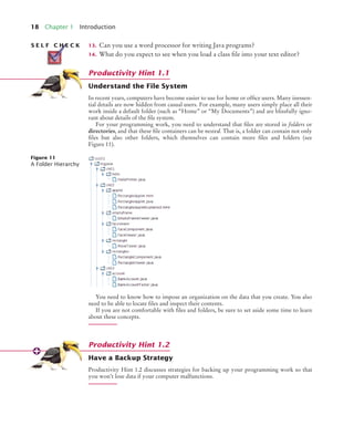 18 Chapter 1 Introduction
13. Can you use a word processor for writing Java programs?
14. What do you expect to see when you load a class file into your text editor?
Understand the File System
In recent years, computers have become easier to use for home or office users. Many inessen-
tial details are now hidden from casual users. For example, many users simply place all their
work inside a default folder (such as “Home” or “My Documents”) and are blissfully igno-
rant about details of the file system.
For your programming work, you need to understand that files are stored in folders or
directories, and that these file containers can be nested. That is, a folder can contain not only
files but also other folders, which themselves can contain more files and folders (see
Figure 11).
You need to know how to impose an organization on the data that you create. You also
need to be able to locate files and inspect their contents.
If you are not comfortable with files and folders, be sure to set aside some time to learn
about these concepts.
Have a Backup Strategy
Productivity Hint 1.2 discusses strategies for backing up your programming work so that
you won’t lose data if your computer malfunctions.
S E L F C H E C K
Productivity Hint 1.1
Figure 11
A Folder Hierarchy
Productivity Hint 1.2
BJ4_ch01_3.fm Page 18 Monday, June 29, 2009 11:15 AM
 