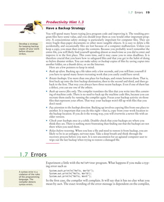 1.7 Errors 19
Have a Backup Strategy
You will spend many hours typing Java program code and improving it. The resulting pro-
gram files have some value, and you should treat them as you would other important prop-
erty. A conscientious safety strategy is particularly important for computer files. They are
more fragile than paper documents or other more tangible objects. It is easy to delete a file
accidentally, and occasionally files are lost because of a computer malfunction. Unless you
keep a copy, you must then retype the contents. Because you probably won’t remember the
entire file, you will likely find yourself spending almost as much time as you did to enter and
improve it in the first place. This costs time, and it may cause you to miss deadlines. It is
therefore crucial that you learn how to safeguard files and that you get in the habit of doing
so before disaster strikes. You can make safety or backup copies of files by saving copies into
another folder, on a thumb drive, or on the Internet.
Here are a few pointers to keep in mind.
• Back up often. Backing up a file takes only a few seconds, and you will hate yourself if
you have to spend many hours recreating work that you easily could have saved.
• Rotate backups. Use more than one place for backups, and rotate between them. That is,
first back up onto the first backup destination, then to the second and third, and then go
back to the first. That way you always have three recent backups. Even if one of them has
a defect, you can use one of the others.
• Back up source files only. The compiler translates the files that you write into files consist-
ing of machine code. There is no need to back up the machine code files, because you can
recreate them easily by running the compiler again. Focus your backup activity on those
files that represent your effort. That way your backups won’t fill up with files that you
don’t need.
• Pay attention to the backup direction. Backing up involves copying files from one place to
another. It is important that you do this right—that is, copy from your work location to
the backup location. If you do it the wrong way, you will overwrite a newer file with an
older version.
• Check your backups once in a while. Double-check that your backups are where you
think they are. There is nothing more frustrating than finding out that the backups are not
there when you need them.
• Relax before restoring. When you lose a file and need to restore it from backup, you are
likely to be in an unhappy, nervous state. Take a deep breath and think through the
recovery process before you start. It is not uncommon for an agitated computer user to
wipe out the last backup when trying to restore a damaged file.
Experiment a little with the HelloPrinter program. What happens if you make a typ-
ing error such as
System.ouch.println("Hello, World!");
System.out.println("Hello, World!);
System.out.println("Hello, Word!");
In the first case, the compiler will complain. It will say that it has no clue what you
mean by ouch. The exact wording of the error message is dependent on the compiler,
Productivity Hint 1.3
Develop a strategy
for keeping backup
copies of your work
before disaster
strikes.
1.7 Errors
A syntax error is a
violation of the rules
of the programming
language. The
compiler detects
syntax errors.
BJ4_ch01_3.fm Page 19 Monday, June 29, 2009 11:15 AM
 