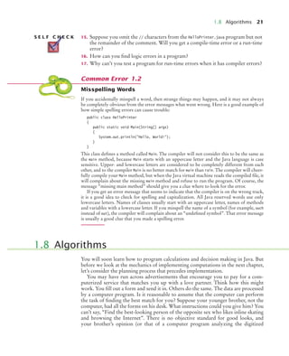 1.8 Algorithms 21
15. Suppose you omit the // characters from the HelloPrinter.java program but not
the remainder of the comment. Will you get a compile-time error or a run-time
error?
16. How can you find logic errors in a program?
17. Why can’t you test a program for run-time errors when it has compiler errors?
Misspelling Words
If you accidentally misspell a word, then strange things may happen, and it may not always
be completely obvious from the error messages what went wrong. Here is a good example of
how simple spelling errors can cause trouble:
public class HelloPrinter
{
public static void Main(String[] args)
{
System.out.println("Hello, World!");
}
}
This class defines a method called Main. The compiler will not consider this to be the same as
the main method, because Main starts with an uppercase letter and the Java language is case
sensitive. Upper- and lowercase letters are considered to be completely different from each
other, and to the compiler Main is no better match for main than rain. The compiler will cheer-
fully compile your Main method, but when the Java virtual machine reads the compiled file, it
will complain about the missing main method and refuse to run the program. Of course, the
message “missing main method” should give you a clue where to look for the error.
If you get an error message that seems to indicate that the compiler is on the wrong track,
it is a good idea to check for spelling and capitalization. All Java reserved words use only
lowercase letters. Names of classes usually start with an uppercase letter, names of methods
and variables with a lowercase letter. If you misspell the name of a symbol (for example, ouch
instead of out), the compiler will complain about an “undefined symbol”. That error message
is usually a good clue that you made a spelling error.
You will soon learn how to program calculations and decision making in Java. But
before we look at the mechanics of implementing computations in the next chapter,
let’s consider the planning process that precedes implementation.
You may have run across advertisements that encourage you to pay for a com-
puterized service that matches you up with a love partner. Think how this might
work. You fill out a form and send it in. Others do the same. The data are processed
by a computer program. Is it reasonable to assume that the computer can perform
the task of finding the best match for you? Suppose your younger brother, not the
computer, had all the forms on his desk. What instructions could you give him? You
can’t say, “Find the best-looking person of the opposite sex who likes inline skating
and browsing the Internet”. There is no objective standard for good looks, and
your brother’s opinion (or that of a computer program analyzing the digitized
S E L F C H E C K
Common Error 1.2
1.8 Algorithms
BJ4_ch01_3.fm Page 21 Monday, June 29, 2009 11:15 AM
 