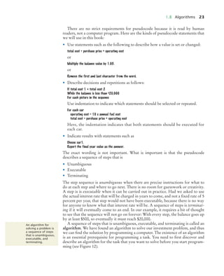 1.8 Algorithms 23
There are no strict requirements for pseudocode because it is read by human
readers, not a computer program. Here are the kinds of pseudocode statements that
we will use in this book:
• Use statements such as the following to describe how a value is set or changed:
total cost = purchase price + operating cost
or
Multiply the balance value by 1.05.
or
Remove the first and last character from the word.
• Describe decisions and repetitions as follows:
If total cost 1 < total cost 2
While the balance is less than $20,000
For each picture in the sequence
Use indentation to indicate which statements should be selected or repeated.
For each car
operating cost = 10 x annual fuel cost
total cost = purchase price + operating cost
Here, the indentation indicates that both statements should be executed for
each car.
• Indicate results with statements such as
Choose car1.
Report the final year value as the answer.
The exact wording is not important. What is important is that the pseudocode
describes a sequence of steps that is
• Unambiguous
• Executable
• Terminating
The step sequence is unambiguous when there are precise instructions for what to
do at each step and where to go next. There is no room for guesswork or creativity.
A step is is executable when it can be carried out in practice. Had we asked to use
the actual interest rate that will be charged in years to come, and not a fixed rate of 5
percent per year, that step would not have been executable, because there is no way
for anyone to know what that interest rate will be. A sequence of steps is terminat-
ing if it will eventually come to an end. In our example, it requires a bit of thought
to see that the sequence will not go on forever: With every step, the balance goes up
by at least $500, so eventually it must reach $20,000.
A sequence of steps that is unambiguous, executable, and terminating is called an
algorithm. We have found an algorithm to solve our investment problem, and thus
we can find the solution by programming a computer. The existence of an algorithm
is an essential prerequisite for programming a task. You need to first discover and
describe an algorithm for the task that you want to solve before you start program-
ming (see Figure 12).
An algorithm for
solving a problem is
a sequence of steps
that is unambiguous,
executable, and
terminating.
BJ4_ch01_3.fm Page 23 Monday, June 29, 2009 11:15 AM
 