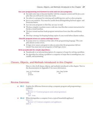 Classes, Objects, and Methods Introduced in this Chapter 27
Use your programming environment to write and run Java programs.
• Set aside some time to become familiar with the computer system and the Java com-
piler that you will use for your class work.
• An editor is a program for entering and modifying text, such as a Java program.
• Java is case sensitive. You must be careful about distinguishing between upper- and
lowercase letters.
• Lay out your programs so that they are easy to read.
• The Java compiler translates source code into class files that contain instructions for
the Java virtual machine.
• The Java virtual machine loads program instructions from class files and library
files.
• Develop a strategy for keeping backup copies of your work before disaster strikes.
Classify program errors as syntax and logic errors.
• A syntax error is a violation of the rules of the programming language. The com-
piler detects syntax errors.
• A logic error causes a program to take an action that the programmer did not
intend. You must test your programs to find logic errors.
Write pseudocode for simple algorithms.
• Pseudocode is an informal description of a sequence of steps for solving a problem.
• An algorithm for solving a problem is a sequence of steps that is unambiguous, exe-
cutable, and terminating.
Here is a list of all classes, objects, and methods introduced in this chapter. Turn to
the documentation in Appendix C for more information.
R1.1 Explain the difference between using a computer program and programming a
computer.
Hint: 1.1
Review 1.1 Contrast program users and programmers
Diff: E
Type: Essay
R1.2 What distinguishes a computer from a typical household appliance?
Hint: 1.1
Review 1.2 Contrast computers and appliances
Diff: E
Classes, Objects, and Methods Introduced in this Chapter
java.io.PrintStream
print
println
java.lang.System
out
Review Exercises
BJ4_ch01_3.fm Page 27 Monday, June 29, 2009 11:15 AM
 
