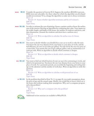 Review Exercises 29
R1.9 Consider the question in Exercise R1.8. Suppose the numbers ($10,000, 6 percent,
$500) were user selectable. Are there values for which the algorithm you developed
would not terminate? If so, change the algorithm to make sure it always terminates.
Hint: 1.8
Review 1.9 Assess whether algorithm terminates and fix it if it doesn’t.
Diff: H
Type: Essay
R1.10 In order to estimate the cost of painting a house, a painter needs to know the surface
area of the exterior. Develop an algorithm for computing that value. Your inputs are
the width, length, and height of the house, the number of windows and doors, and
their dimensions. (Assume the windows and doors have a uniform size.)
Hint: 1.8
Review 1.10 Write an algorithm to calculate the surface area of a house.
Diff: H
Type: Essay
R1.11 You want to decide whether you should drive your car to work or take the train.
You know the one-way distance from your home to your place of work, and the
fuel efficiency of your car (in miles per gallon). You also know the one-way price of
a train ticket. You assume the cost of gas at $4 per gallon, and car maintenance at 5
cents per mile. Write an algorithm to decide which commute is cheaper.
Hint: 1.8
Review 1.11 Write an algorithm to decide which commute is cheaper.
Diff: M
Type: Essay
R1.12 You want to find out which fraction of your car use is for commuting to work, and
which is for personal use. You know the one-way distance from your home to your
place of work. For a particular period, you recorded the beginning and ending mile-
age on the odometer and the number of work days. Write an algorithm to settle this
question.
Hint: 1.8
Review 1.12 Write an algorithm to calculate work/personal use of car.
Diff: M
Type: Essay
R1.13 In the problem described in How To 1.1 on page 24, you made assumptions about
the price of gas and the annual usage. Ideally, you would like to know which car is
the better deal without making these assumptions. Why can’t a computer program
solve that problem?
Hint: 1.8
Review 1.13 Why can’t a computer solve this problem?
Diff: E
Type: Essay
Additional review exercises are available in WileyPLUS.
BJ4_ch01_3.fm Page 29 Monday, June 29, 2009 11:15 AM
 