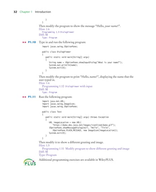 32 Chapter 1 Introduction
}
}
Then modify the program to show the message “Hello, your name!”.
Hint: 1.6
Programming 1.9 DialogViewer
Diff: M
Type: Program
P1.10 Type in and run the following program:
import javax.swing.JOptionPane;
public class DialogViewer
{
public static void main(String[] args)
{
String name = JOptionPane.showInputDialog("What is your name?");
System.out.println(name);
System.exit(0);
}
}
Then modify the program to print “Hello, name!”, displaying the name that the
user typed in.
Hint: 1.6
Programming 1.10 DialogViewer with input
Diff: M
Type: Program
P1.11 Run the following program:
import java.net.URL;
import javax.swing.ImageIcon;
import javax.swing.JOptionPane;
public class Test
{
public static void main(String[] args) throws Exception
{
URL imageLocation = new URL(
"https://duke.dev.java.net/images/iconSized/duke.gif");
JOptionPane.showMessageDialog(null, "Hello", "Title",
JOptionPane.PLAIN_MESSAGE, new ImageIcon(imageLocation));
System.exit(0);
}
}
Then modify it to show a different greeting and image.
Hint: 1.5
Programming 1.11 Modify program to show different greeting and image
Diff: M
Type: Program
Additional programming exercises are available in WileyPLUS.
BJ4_ch01_3.fm Page 32 Monday, June 29, 2009 11:15 AM
 