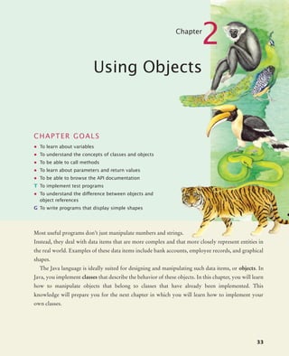 33
Chapter
2
Using Objects
CHAPTER GOALS
• To learn about variables
• To understand the concepts of classes and objects
• To be able to call methods
• To learn about parameters and return values
• To be able to browse the API documentation
T To implement test programs
• To understand the difference between objects and
object references
G To write programs that display simple shapes
Most useful programs don’t just manipulate numbers and strings.
Instead, they deal with data items that are more complex and that more closely represent entities in
the real world. Examples of these data items include bank accounts, employee records, and graphical
shapes.
The Java language is ideally suited for designing and manipulating such data items, or objects. In
Java, you implement classes that describe the behavior of these objects. In this chapter, you will learn
how to manipulate objects that belong to classes that have already been implemented. This
knowledge will prepare you for the next chapter in which you will learn how to implement your
own classes.
bj4_ch02_8.fm Page 33 Thursday, November 5, 2009 10:47 AM
 