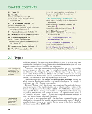 34
CHAPTER CONTENTS
2.1 Types 34
2.2 Variables 36
SYNTAX 2.1: Variable Declaration 37
QUALITY TIP 2.1: Choose Descriptive Names
for Variables 38
2.3 The Assignment Operator 39
SYNTAX 2.2: Assignment 39
COMMON ERROR 2.1: Confusing Variable Declarations
and Assignment Statements 40
2.4 Objects, Classes, and Methods 41
2.5 Method Parameters and Return Values 43
2.6 Constructing Objects 46
SYNTAX 2.3: Object Construction 47
COMMON ERROR 2.2: Trying to Invoke a Constructor
Like a Method 47
2.7 Accessor and Mutator Methods 48
2.8 The API Documentation 49
SYNTAX 2.4: Importing a Class from a Package 51
PRODUCTIVITY HINT 2.1: Don’t Memorize—Use
Online Help 51
2.9T Implementing a Test Program 52
SPECIAL TOPIC 2.1: Testing Classes in an Interactive
Environment 53
WORKED EXAMPLE 2.1: How Many Days Have You
Been Alive?
WORKED EXAMPLE 2.2: Working with Pictures
2.10 Object References 54
RANDOM FACT 2.1: Mainframes—When Dinosaurs
Ruled the Earth 57
2.11G Graphical Applications and
Frame Windows 58
2.12G Drawing on a Component 60
SPECIAL TOPIC 2.2: Applets 63
2.13G Ellipses, Lines, Text, and Color 65
RANDOM FACT 2.2: The Evolution of the Internet 69
Before we start with the main topic of this chapter, we need to go over some basic
programming terminology. In the first three sections of this chapter, you will learn
about the concepts of types, variables, and assignment.
A computer program processes values: numbers, strings, and more complex data
items. In Java, every value has a type. For example, the number 13 has the type int
(an abbreviation for “integer”), "Hello, World" has the type String, and the object
System.out has the type PrintStream. The type tells you what operations you can carry
out with the values. For example, you can compute the sum or product of any two
integers. You can call println on any object of type PrintStream.
Java has separate types for integers and floating-point numbers. Integers are
whole numbers; floating-point numbers can have fractional parts. For example, 13
is an integer and 1.3 is a floating-point number.
The name “floating-point” describes the representation of the number in the com-
puter as a sequence of the significant digits and an indication of the position of the
decimal point. For example, the numbers 13000.0, 1.3, 0.00013 all have the same dec-
imal digits: 13. When a floating-point number is multiplied or divided by 10, only
the position of the decimal point changes; it “floats”. This representation is related to
the “scientific” notation 1.3 × 10–4. (Actually, the computer represents numbers in
base 2, not base 10, but the principle is the same.)
If you need to process numbers with a fractional part, you should use the type
called double, which stands for “double precision floating-point number”. Think of
a number in double format as any number that can appear in the display panel of a
calculator, such as 1.3 or –0.333333333.
2.1 Types
A type speciﬁes a set
of values and the
operations that can
be carried out with
the values.
The double type
denotes ﬂoating-
point numbers
that can have
fractional parts.
bj4_ch02_8.fm Page 34 Thursday, November 5, 2009 10:47 AM
 