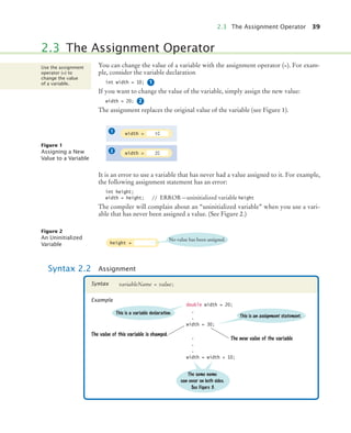 2.3 The Assignment Operator 39
You can change the value of a variable with the assignment operator (=). For exam-
ple, consider the variable declaration
int width = 10;
If you want to change the value of the variable, simply assign the new value:
width = 20;
The assignment replaces the original value of the variable (see Figure 1).
It is an error to use a variable that has never had a value assigned to it. For example,
the following assignment statement has an error:
int height;
width = height; // ERROR—uninitialized variable height
The compiler will complain about an “uninitialized variable” when you use a vari-
able that has never been assigned a value. (See Figure 2.)
2.3 The Assignment Operator
Use the assignment
operator (=) to
change the value
of a variable. 1
2
Figure 1
Assigning a New
Value to a Variable
width = 10
width = 20
1
2
Figure 2
An Uninitialized
Variable
Syntax 2.2 Assignment
height =
No value has been assigned.
variableName = value;
Syntax
Example
double width = 20;
.
.
width = 30;
.
.
.
width = width + 10;
The value of this variable is changed.
The same name
can occur on both sides.
See Figure 3.
The new value of the variable
This is a variable declaration.
This is an assignment statement.
bj4_ch02_8.fm Page 39 Thursday, November 5, 2009 10:47 AM
 