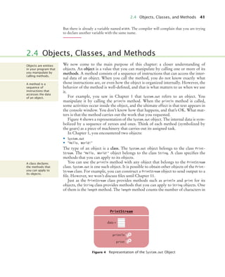 2.4 Objects, Classes, and Methods 41
But there is already a variable named width. The compiler will complain that you are trying
to declare another variable with the same name.
We now come to the main purpose of this chapter: a closer understanding of
objects. An object is a value that you can manipulate by calling one or more of its
methods. A method consists of a sequence of instructions that can access the inter-
nal data of an object. When you call the method, you do not know exactly what
those instructions are, or even how the object is organized internally. However, the
behavior of the method is well-defined, and that is what matters to us when we use
it.
For example, you saw in Chapter 1 that System.out refers to an object. You
manipulate it by calling the println method. When the println method is called,
some activities occur inside the object, and the ultimate effect is that text appears in
the console window. You don’t know how that happens, and that’s OK. What mat-
ters is that the method carries out the work that you requested.
Figure 4 shows a representation of the System.out object. The internal data is sym-
bolized by a sequence of zeroes and ones. Think of each method (symbolized by
the gears) as a piece of machinery that carries out its assigned task.
In Chapter 1, you encountered two objects:
• System.out
• "Hello, World!"
The type of an object is a class. The System.out object belongs to the class Print-
Stream. The "Hello, World!" object belongs to the class String. A class specifies the
methods that you can apply to its objects.
You can use the println method with any object that belongs to the PrintStream
class. System.out is one such object. It is possible to obtain other objects of the Print-
Stream class. For example, you can construct a PrintStream object to send output to a
file. However, we won’t discuss files until Chapter 11.
Just as the PrintStream class provides methods such as println and print for its
objects, the String class provides methods that you can apply to String objects. One
of them is the length method. The length method counts the number of characters in
2.4 Objects, Classes, and Methods
Figure 4 Representation of the System.out Object
Objects are entities
in your program that
you manipulate by
calling methods.
A method is a
sequence of
instructions that
accesses the data
of an object.
A class declares
the methods that
you can apply to
its objects.
data =
PrintStream
println
print
10101110
11110110
01101011
00110101
bj4_ch02_8.fm Page 41 Thursday, November 5, 2009 10:47 AM
 