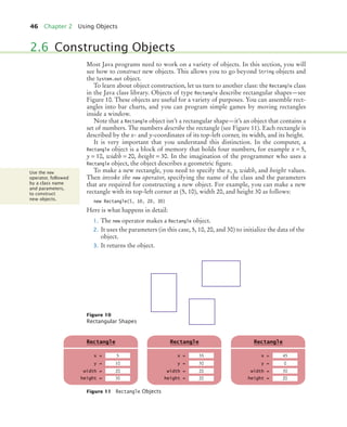 46 Chapter 2 Using Objects
Most Java programs need to work on a variety of objects. In this section, you will
see how to construct new objects. This allows you to go beyond String objects and
the System.out object.
To learn about object construction, let us turn to another class: the Rectangle class
in the Java class library. Objects of type Rectangle describe rectangular shapes—see
Figure 10. These objects are useful for a variety of purposes. You can assemble rect-
angles into bar charts, and you can program simple games by moving rectangles
inside a window.
Note that a Rectangle object isn’t a rectangular shape—it’s an object that contains a
set of numbers. The numbers describe the rectangle (see Figure 11). Each rectangle is
described by the x- and y-coordinates of its top-left corner, its width, and its height.
It is very important that you understand this distinction. In the computer, a
Rectangle object is a block of memory that holds four numbers, for example x = 5,
y = 10, width = 20, height = 30. In the imagination of the programmer who uses a
Rectangle object, the object describes a geometric figure.
To make a new rectangle, you need to specify the x, y, width, and height values.
Then invoke the new operator, specifying the name of the class and the parameters
that are required for constructing a new object. For example, you can make a new
rectangle with its top-left corner at (5, 10), width 20, and height 30 as follows:
new Rectangle(5, 10, 20, 30)
Here is what happens in detail:
1. The new operator makes a Rectangle object.
2. It uses the parameters (in this case, 5, 10, 20, and 30) to initialize the data of the
object.
3. It returns the object.
2.6 Constructing Objects
Figure 10
Rectangular Shapes
Use the new
operator, followed
by a class name
and parameters,
to construct
new objects.
Figure 11 Rectangle Objects
x =
Rectangle
y =
width =
height =
5
10
20
g
30
x =
Rectangle
y =
width =
height =
45
0
30
g
20
x =
Rectangle
y =
width =
height =
35
30
20
g
20
bj4_ch02_8.fm Page 46 Thursday, November 5, 2009 10:47 AM
 