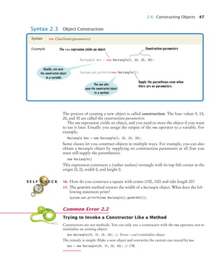 2.6 Constructing Objects 47
The process of creating a new object is called construction. The four values 5, 10,
20, and 30 are called the construction parameters.
The new expression yields an object, and you need to store the object if you want
to use it later. Usually you assign the output of the new operator to a variable. For
example,
Rectangle box = new Rectangle(5, 10, 20, 30);
Some classes let you construct objects in multiple ways. For example, you can also
obtain a Rectangle object by supplying no construction parameters at all (but you
must still supply the parentheses):
new Rectangle()
This expression constructs a (rather useless) rectangle with its top-left corner at the
origin (0, 0), width 0, and height 0.
16. How do you construct a square with center (100, 100) and side length 20?
17. The getWidth method returns the width of a Rectangle object. What does the fol-
lowing statement print?
System.out.println(new Rectangle().getWidth());
Trying to Invoke a Constructor Like a Method
Constructors are not methods. You can only use a constructor with the new operator, not to
reinitialize an existing object:
box.Rectangle(20, 35, 20, 30); // Error—can’t reinitialize object
The remedy is simple: Make a new object and overwrite the current one stored by box.
box = new Rectangle(20, 35, 20, 30); // OK
Syntax 2.3 Object Construction
new ClassName(parameters)
Syntax
Example
Rectangle box = new Rectangle(5, 10, 20, 30);
System.out.println(new Rectangle());
Construction parameters
Usually, you save
the constructed object
in a variable.
The new expression yields an object.
Supply the parentheses even when
there are no parameters.
You can also
pass the constructed object
to a method.
S E L F C H E C K
Common Error 2.2
bj4_ch02_8.fm Page 47 Thursday, November 5, 2009 10:47 AM
 