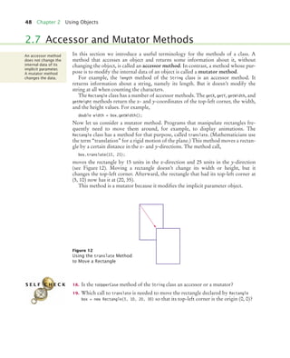48 Chapter 2 Using Objects
In this section we introduce a useful terminology for the methods of a class. A
method that accesses an object and returns some information about it, without
changing the object, is called an accessor method. In contrast, a method whose pur-
pose is to modify the internal data of an object is called a mutator method.
For example, the length method of the String class is an accessor method. It
returns information about a string, namely its length. But it doesn’t modify the
string at all when counting the characters.
The Rectangle class has a number of accessor methods. The getX, getY, getWidth, and
getHeight methods return the x- and y-coordinates of the top-left corner, the width,
and the height values. For example,
double width = box.getWidth();
Now let us consider a mutator method. Programs that manipulate rectangles fre-
quently need to move them around, for example, to display animations. The
Rectangle class has a method for that purpose, called translate. (Mathematicians use
the term “translation” for a rigid motion of the plane.) This method moves a rectan-
gle by a certain distance in the x- and y-directions. The method call,
box.translate(15, 25);
moves the rectangle by 15 units in the x-direction and 25 units in the y-direction
(see Figure 12). Moving a rectangle doesn’t change its width or height, but it
changes the top-left corner. Afterward, the rectangle that had its top-left corner at
(5, 10) now has it at (20, 35).
This method is a mutator because it modifies the implicit parameter object.
18. Is the toUpperCase method of the String class an accessor or a mutator?
19. Which call to translate is needed to move the rectangle declared by Rectangle
box = new Rectangle(5, 10, 20, 30) so that its top-left corner is the origin (0, 0)?
2.7 Accessor and Mutator Methods
Figure 12
Using the translate Method
to Move a Rectangle
An accessor method
does not change the
internal data of its
implicit parameter.
A mutator method
changes the data.
S E L F C H E C K
bj4_ch02_8.fm Page 48 Thursday, November 5, 2009 10:47 AM
 