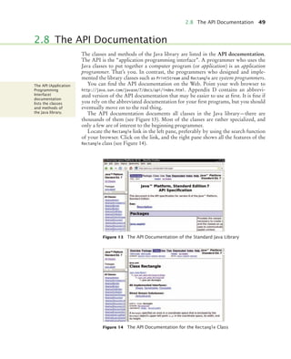 2.8 The API Documentation 49
The classes and methods of the Java library are listed in the API documentation.
The API is the “application programming interface”. A programmer who uses the
Java classes to put together a computer program (or application) is an application
programmer. That’s you. In contrast, the programmers who designed and imple-
mented the library classes such as PrintStream and Rectangle are system programmers.
You can find the API documentation on the Web. Point your web browser to
http://java.sun.com/javase/7/docs/api/index.html. Appendix D contains an abbrevi-
ated version of the API documentation that may be easier to use at first. It is fine if
you rely on the abbreviated documentation for your first programs, but you should
eventually move on to the real thing.
The API documentation documents all classes in the Java library—there are
thousands of them (see Figure 13). Most of the classes are rather specialized, and
only a few are of interest to the beginning programmer.
Locate the Rectangle link in the left pane, preferably by using the search function
of your browser. Click on the link, and the right pane shows all the features of the
Rectangle class (see Figure 14).
2.8 The API Documentation
Figure 13 The API Documentation of the Standard Java Library
Figure 14 The API Documentation for the Rectangle Class
The API (Application
Programming
Interface)
documentation
lists the classes
and methods of
the Java library.
bj4_ch02_8.fm Page 49 Thursday, November 5, 2009 10:47 AM
 