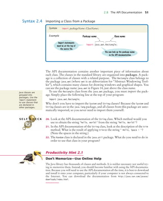 2.8 The API Documentation 51
The API documentation contains another important piece of information about
each class. The classes in the standard library are organized into packages. A pack-
age is a collection of classes with a related purpose. The Rectangle class belongs to
the package java.awt (where awt is an abbreviation for “Abstract Windowing Tool-
kit”), which contains many classes for drawing windows and graphical shapes. You
can see the package name java.awt in Figure 14, just above the class name.
To use the Rectangle class from the java.awt package, you must import the pack-
age. Simply place the following line at the top of your program:
import java.awt.Rectangle;
Why don’t you have to import the System and String classes? Because the System and
String classes are in the java.lang package, and all classes from this package are auto-
matically imported, so you never need to import them yourself.
20. Look at the API documentation of the String class. Which method would you
use to obtain the string "hello, world!" from the string "Hello, World!"?
21. In the API documentation of the String class, look at the description of the trim
method. What is the result of applying trim to the string " Hello, Space ! "?
(Note the spaces in the string.)
22. The Random class is declared in the java.util package. What do you need to do in
order to use that class in your program?
Don’t Memorize—Use Online Help
The Java library has thousands of classes and methods. It is neither necessary nor useful try-
ing to memorize them. Instead, you should become familiar with using the API documenta-
tion. Because you will need to use the API documentation all the time, it is best to download
and install it onto your computer, particularly if your computer is not always connected to
the Internet. You can download the documentation from http://java.sun.com/javase/
downloads/index.html.
Syntax 2.4 Importing a Class from a Package
import packageName.ClassName;
Syntax
Example
import java.awt.Rectangle;
Class name
You can look up the package name
in the API documentation.
Package name
Import statements
must be at the top of
the source file.
Java classes are
grouped into
packages. Use the
import statement
to use classes that
are declared in
other packages.
S E L F C H E C K
Productivity Hint 2.1
bj4_ch02_8.fm Page 51 Thursday, November 5, 2009 10:47 AM
 