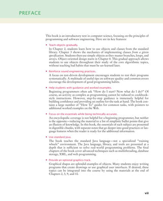 PREFACE
vii
This book is an introductory text in computer science, focusing on the principles of
programming and software engineering. Here are its key features:
• Teach objects gradually.
In Chapter 2, students learn how to use objects and classes from the standard
library. Chapter 3 shows the mechanics of implementing classes from a given
specification. Students then use simple objects as they master branches, loops, and
arrays. Object-oriented design starts in Chapter 8. This gradual approach allows
students to use objects throughout their study of the core algorithmic topics,
without teaching bad habits that must be un-learned later.
• Reinforce sound engineering practices.
A focus on test-driven development encourages students to test their programs
systematically. A multitude of useful tips on software quality and common errors
encourage the development of good programming habits.
• Help students with guidance and worked examples.
Beginning programmers often ask “How do I start? Now what do I do?” Of
course, an activity as complex as programming cannot be reduced to cookbook-
style instructions. However, step-by-step guidance is immensely helpful for
building confidence and providing an outline for the task at hand. The book con-
tains a large number of “How To” guides for common tasks, with pointers to
additional worked examples on the Web.
• Focus on the essentials while being technically accurate.
An encyclopedic coverage is not helpful for a beginning programmer, but neither
is the opposite—reducing the material to a list of simplistic bullet points that give
an illusion of knowledge. In this book, the essentials of each subject are presented
in digestible chunks, with separate notes that go deeper into good practices or lan-
guage features when the reader is ready for the additional information.
• Use standard Java.
The book teaches the standard Java language—not a specialized “training
wheels” environment. The Java language, library, and tools are presented at a
depth that is sufficient to solve real-world programming problems. The final
chapters of the book cover advanced techniques such as multithreading, database
storage, XML, and web programming.
• Provide an optional graphics track.
Graphical shapes are splendid examples of objects. Many students enjoy writing
programs that create drawings or use graphical user interfaces. If desired, these
topics can be integrated into the course by using the materials at the end of
Chapters 2, 3, 9, and 10.
bj4_fm.fm Page vii Saturday, November 7, 2009 12:01 PM
 