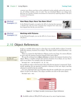 54 Chapter 2 Using Objects Testing Track
construct new objects, put them on the workbench, invoke methods, and see the return val-
ues, all without writing a line of code. You can download BlueJ at no charge from
www.bluej.org. Another excellent environment for interactively exploring objects is Dr. Java
at drjava.sourceforge.net.
How Many Days Have You Been Alive?
In this Worked Example, you explore the API of a class Day that represents
a calendar day, and you write a program that computes how many days
have elapsed since the day you were born.
Working with Pictures
In this Worked Example, you use the API of a Picture class to
edit photos.
In Java, a variable whose type is a class does not actually hold an object. It merely
holds the memory location of an object. The object itself is stored elsewhere—see
Figure 17.
There is a reason for this behavior. Objects can be very large. It is more efficient
to store only the memory location instead of the entire object.
We use the technical term object reference to denote the memory location of an
object. When a variable contains the memory location of an object, we say that it
refers to an object. For example, after the statement
Rectangle box = new Rectangle(5, 10, 20, 30);
the variable box refers to the Rectangle object that the new operator constructed. Tech-
nically speaking, the new operator returned a reference to the new object, and that
reference is stored in the box variable.
It is very important that you remember that the box variable does not contain the
object. It refers to the object. Two object variables can refer to the same object:
Rectangle box2 = box;
Worked
Example 2.1
Worked
Example 2.2
2.10 Object References
Figure 17 An Object Variable Containing an Object Reference
An object reference
describes the
location of an object.
box =
x =
Rectangle
y =
width =
height =
5
10
20
g
30
Available online in WileyPLUS and at www.wiley.com/college/horstmann.
bj4_ch02_8.fm Page 54 Thursday, November 5, 2009 10:47 AM
 