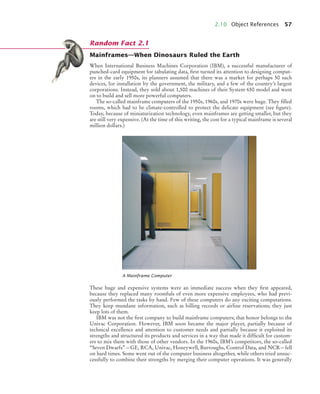 2.10 Object References 57
Mainframes—When Dinosaurs Ruled the Earth
When International Business Machines Corporation (IBM), a successful manufacturer of
punched-card equipment for tabulating data, first turned its attention to designing comput-
ers in the early 1950s, its planners assumed that there was a market for perhaps 50 such
devices, for installation by the government, the military, and a few of the country’s largest
corporations. Instead, they sold about 1,500 machines of their System 650 model and went
on to build and sell more powerful computers.
The so-called mainframe computers of the 1950s, 1960s, and 1970s were huge. They filled
rooms, which had to be climate-controlled to protect the delicate equipment (see figure).
Today, because of miniaturization technology, even mainframes are getting smaller, but they
are still very expensive. (At the time of this writing, the cost for a typical mainframe is several
million dollars.)
These huge and expensive systems were an immediate success when they first appeared,
because they replaced many roomfuls of even more expensive employees, who had previ-
ously performed the tasks by hand. Few of these computers do any exciting computations.
They keep mundane information, such as billing records or airline reservations; they just
keep lots of them.
IBM was not the first company to build mainframe computers; that honor belongs to the
Univac Corporation. However, IBM soon became the major player, partially because of
technical excellence and attention to customer needs and partially because it exploited its
strengths and structured its products and services in a way that made it difficult for custom-
ers to mix them with those of other vendors. In the 1960s, IBM’s competitors, the so-called
“Seven Dwarfs”—GE, RCA, Univac, Honeywell, Burroughs, Control Data, and NCR—fell
on hard times. Some went out of the computer business altogether, while others tried unsuc-
cessfully to combine their strengths by merging their computer operations. It was generally
A Mainframe Computer
Random Fact 2.1
bj4_ch02_8.fm Page 57 Thursday, November 5, 2009 10:47 AM
 