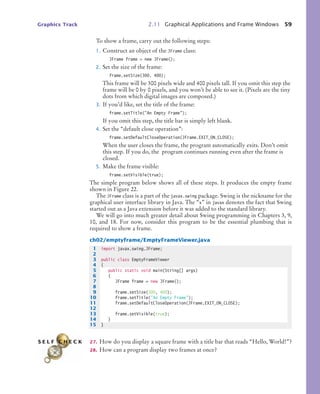 Graphics Track 2.11 Graphical Applications and Frame Windows 59
To show a frame, carry out the following steps:
1. Construct an object of the JFrame class:
JFrame frame = new JFrame();
2. Set the size of the frame:
frame.setSize(300, 400);
This frame will be 300 pixels wide and 400 pixels tall. If you omit this step the
frame will be 0 by 0 pixels, and you won’t be able to see it. (Pixels are the tiny
dots from which digital images are composed.)
3. If you’d like, set the title of the frame:
frame.setTitle("An Empty Frame");
If you omit this step, the title bar is simply left blank.
4. Set the “default close operation”:
frame.setDefaultCloseOperation(JFrame.EXIT_ON_CLOSE);
When the user closes the frame, the program automatically exits. Don’t omit
this step. If you do, the program continues running even after the frame is
closed.
5. Make the frame visible:
frame.setVisible(true);
The simple program below shows all of these steps. It produces the empty frame
shown in Figure 22.
The JFrame class is a part of the javax.swing package. Swing is the nickname for the
graphical user interface library in Java. The “x” in javax denotes the fact that Swing
started out as a Java extension before it was added to the standard library.
We will go into much greater detail about Swing programming in Chapters 3, 9,
10, and 18. For now, consider this program to be the essential plumbing that is
required to show a frame.
ch02/emptyframe/EmptyFrameViewer.java
27. How do you display a square frame with a title bar that reads “Hello, World!”?
28. How can a program display two frames at once?
1 import javax.swing.JFrame;
2
3 public class EmptyFrameViewer
4 {
5 public static void main(String[] args)
6 {
7 JFrame frame = new JFrame();
8
9 frame.setSize(300, 400);
10 frame.setTitle("An Empty Frame");
11 frame.setDefaultCloseOperation(JFrame.EXIT_ON_CLOSE);
12
13 frame.setVisible(true);
14 }
15 }
S E L F C H E C K
bj4_ch02_8.fm Page 59 Thursday, November 5, 2009 10:47 AM
 