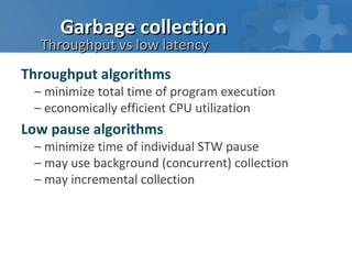 Garbage collection
  Throughput vs low latency
Throughput algorithms
 – minimize total time of program execution
 – economically efficient CPU utilization
Low pause algorithms
 – minimize time of individual STW pause
 – may use background (concurrent) collection
 – may incremental collection
 
