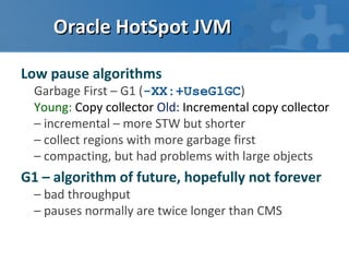 Oracle HotSpot JVM

Low pause algorithms
  Garbage First – G1 (-XX:+UseG1GC)
  Young: Copy collector Old: Incremental copy collector
  – incremental – more STW but shorter
  – collect regions with more garbage first
  – compacting, but had problems with large objects
G1 – algorithm of future, hopefully not forever
  – bad throughput
  – pauses normally are twice longer than CMS
 