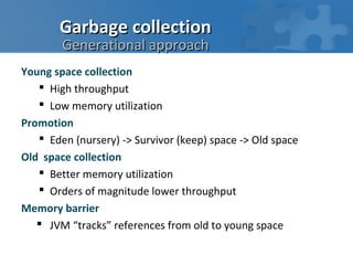Garbage collection
        Generational approach
Young space collection
    High throughput
    Low memory utilization
Promotion
    Eden (nursery) -> Survivor (keep) space -> Old space
Old space collection
    Better memory utilization
    Orders of magnitude lower throughput
Memory barrier
    JVM “tracks” references from old to young space
 