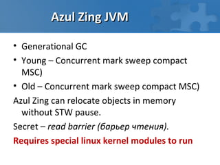 Azul Zing JVM

• Generational GC
• Young – Concurrent mark sweep compact
  MSC)
• Old – Concurrent mark sweep compact MSC)
Azul Zing can relocate objects in memory
  without STW pause.
Secret – read barrier (барьер чтения).
Requires special linux kernel modules to run
 