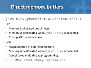 Direct memory buffers

java.nio.ByteBuffer.allocateDirect()
Pro
• Memory is allocated out of heap
• Memory is deallocated when ByteBuffer is collected
• Cross platform, native java
Con
•   Fragmentation of non-heap memory
•   Memory is deallocated when ByteBuffer is collected
•   Complicated multi thread programming
•   -XX:MaxDirectMemorySize=<value>
 