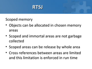 RTSJ

Scoped memory
• Objects can be allocated in chosen memory
  areas
• Scoped and immortal areas are not garbage
  collected
• Scoped areas can be release by whole area
• Cross references between areas are limited
  and this limitation is enforced in run time
 
