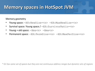 Memory spaces in HotSpot JVM

   Memory geometry
   • Young space: -XX:NewSize=<n> -XX:MaxNewSize=<n>
   • Survival space: Young space / -XX:SurvivorRatio=<n>
   • Young + old space: -Xms<n> -Xmx<n>
   • Permanent space: -XX:PermSize=<n> -XX:MaxPerSize=<n>




* G1 has same set of spaces but they are not continuous address ranges but dynamic sets of regions
 
