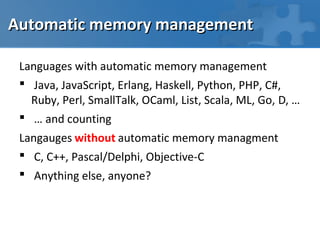 Automatic memory management

 Languages with automatic memory management
  Java, JavaScript, Erlang, Haskell, Python, PHP, C#,
   Ruby, Perl, SmallTalk, OCaml, List, Scala, ML, Go, D, …
  … and counting
 Langauges without automatic memory managment
  C, C++, Pascal/Delphi, Objective-C
  Anything else, anyone?
 