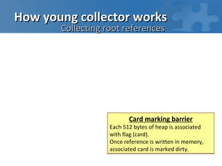 How young collector works
       Collecting root references




                          Card marking barrier
                   Each 512 bytes of heap is associated
                   with flag (card).
                   Once reference is written in memory,
                   associated card is marked dirty.
 