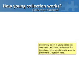 How young collection works?
             Collection finished




                 Since every object in young space has
                 been relocated, clean card means that
                 there is no references to young space in
                 particular 512 bytes of heap.
 
