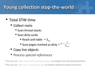 Young collection stop-the-world

  Total STW time
      Collect roots
           Scan thread stacks
           Scan dirty cards
               Read card table ~ Sheap
                                                            1
               Scan pages marked as dirty ~         C−
                                                          S heap
      Copy live objects
      Process special references
* You can use -XX:+PrintGCTaskTimeStamps to analyze time of individual phases
* You can use -XX:+PrintReferenceGC to analyze reference processing times
 