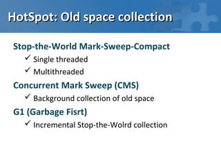 HotSpot: Old space collection

Stop-the-World Mark-Sweep-Compact
   Single threaded
   Multithreaded
Concurrent Mark Sweep (CMS)
   Background collection of old space
G1 (Garbage Fisrt)
   Incremental Stop-the-Wolrd collection
 