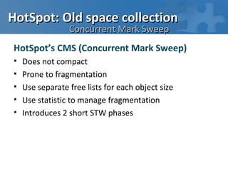 HotSpot: Old space collection
                 Concurrent Mark Sweep
HotSpot’s CMS (Concurrent Mark Sweep)
•   Does not compact
•   Prone to fragmentation
•   Use separate free lists for each object size
•   Use statistic to manage fragmentation
•   Introduces 2 short STW phases
 